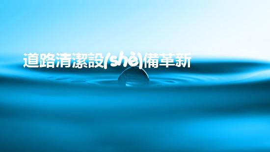 道路清潔設(shè)備革新河道管理：提升城市環(huán)境質(zhì)量的秘密武器是什么？